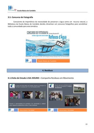 Escola Básica de Canidelo
13
3.5. Concurso de Fotografia
Consciente da importância da necessidade de preservar a água como um recurso natural, a
Biblioteca da Escola Básica de Canidelo decidiu dinamizar um concurso fotográfico para sensibilizar
toda a comunidade para esta temática.
Escola Básica de Canidelo
4. Resíduos
4.1.Visita de Estudo à SUL DOURO – Campanha Resíduos em Movimento
Visita de Estudo à “SUL DOURO”
Os Alunos da Escola Básica de Canidelo visitaram as instalações da
“Sul Douro”, na semana de 17 a 21 de Novembro 2010.
Tiveram a oportunidade de participar nas actividades e reflectir
sobre algumas problemáticas sobre o meio ambiente.
Esta foi mais uma actividade inserida
no Plano de Actividades do Projecto
ECO-ESCOLAS!
Visita de Estudo à “SUL DOURO”
 
