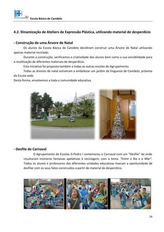 Escola Básica de Canidelo
14
4.2. Dinamização de Ateliers de Expressão Plástica, utilizando material de desperdício
- Construção de uma Árvore de Natal
Os alunos da Escola Básica de Canidelo decidiram construir uma Árvore de Natal utilizando
apenas material reciclado.
Durante a construção, verificamos a criatividade dos alunos bem como a sua sensibilidade para
a reutilização de diferentes materiais de desperdício.
Esta iniciativa foi proposta também a todas as outras escolas do Agrupamento.
Todas as árvores de natal estiveram a embelezar um jardim da freguesia de Canidelo, próxima
da Escola sede.
Desta forma, envolvemos a toda a comunidade educativa.
- Desfile de Carnaval
O Agrupamento de Escolas D.Pedro I comemorou o Carnaval com um “Desfile” de onde
resultaram inúmeras fantasias apelativas à reciclagem, com o tema: “Entre o Rio e o Mar”.
Todos os alunos e professores das diferentes unidades educativas tiveram a oportunidade de
desfilar com os seus fatos construídos a partir de material de desperdício.
 