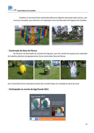 Escola Básica de Canidelo
15
Também no Carnaval foram elaboradas Máscaras Gigantes decoradas pelos alunos, com
recursos reciclados, que estiveram em exposição numa das Rotundas da Freguesia de Canidelo.
- Construção de Ovos de Páscoa
No decorrer da decoração da rotunda da freguesia, que tem servido de espaço para exposição
de trabalhos plásticos do agrupamento, foram construídos Ovos de Páscoa.
(em Junho/Julho foram colocados Guarda-Sóis transformados em verdadeiras obras de arte).
- Participação no evento do Egg Parede 2011
Egg Parede 2011
Escola Básica de Canidelo
Os alunos da Escola Básica de
Canidelo participaram, uma vez
mais, no evento Egg Parede.
Com o apoio da animadora, Liliana Matias,
os alunos decoraram o ovo que agora se
encontra em exposição no “GaiaShopping”.
 