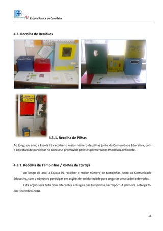 Escola Básica de Canidelo
16
4.3. Recolha de Resíduos
4.3.1. Recolha de Pilhas
Ao longo do ano, a Escola irá recolher o maior número de pilhas junto da Comunidade Educativa, com
o objectivo de participar no concurso promovido pelos Hipermercados Modelo/Continente.
4.3.2. Recolha de Tampinhas / Rolhas de Cortiça
Ao longo do ano, a Escola irá recolher o maior número de tampinhas junto da Comunidade
Educativa, com o objectivo participar em acções de solidariedade para angariar uma cadeira de rodas.
Esta acção será feita com diferentes entregas das tampinhas na “Lipor”. A primeira entrega foi
em Dezembro 2010.
 