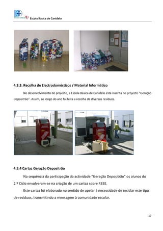 Escola Básica de Canidelo
17
4.3.3. Recolha de Electrodomésticos / Material Informático
No desenvolvimento do projecto, a Escola Básica de Canidelo está inscrita no projecto “Geração
Depositrão”. Assim, ao longo do ano foi feita a recolha de diversos resíduos.
4.3.4 Cartaz Geração Depositrão
Na sequência da participação da actividade “Geração Depositrão” os alunos do
2.º Ciclo envolveram-se na criação de um cartaz sobre REEE.
Este cartaz foi elaborado no sentido de apelar à necessidade de reciclar este tipo
de resíduos, transmitindo a mensagem à comunidade escolar.
 