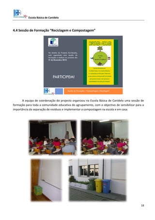 Escola Básica de Canidelo
18
4.4 Sessão de Formação “Reciclagem e Compostagem”
Sessão de Formação – “Compostagem e Reciclagem”
No âmbito do Projecto Eco-Escolas,
está agendada uma sessão de
formação a realizar no próximo dia
21 de Dezembro 2010.
PARTICIPEM!
A equipa de coordenação do projecto organizou na Escola Básica de Canidelo uma sessão de
formação para toda a comunidade educativa do agrupamento, com o objectivo de sensibilizar para a
importância da separação de resíduos e implementar a compostagem na escola e em casa.
 