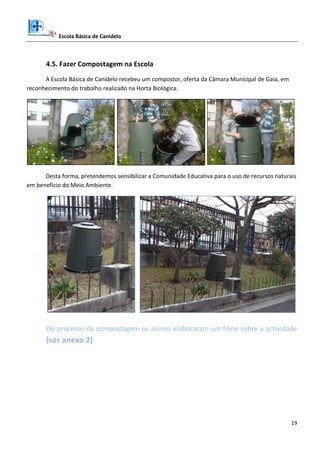 Escola Básica de Canidelo
19
4.5. Fazer Compostagem na Escola
A Escola Básica de Canidelo recebeu um compostor, oferta da Câmara Municipal de Gaia, em
reconhecimento do trabalho realizado na Horta Biológica.
Desta forma, pretendemos sensibilizar a Comunidade Educativa para o uso de recursos naturais
em benefício do Meio Ambiente.
Do processo da compostagem os alunos elaboraram um filme sobre a actividade
(ver anexo 2)
 