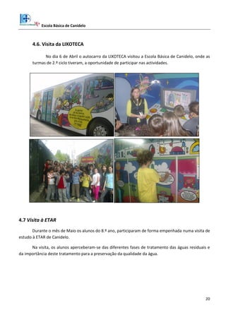 Escola Básica de Canidelo
20
4.6. Visita da LIXOTECA
No dia 6 de Abril o autocarro da LIXOTECA visitou a Escola Básica de Canidelo, onde as
turmas de 2.º ciclo tiveram, a oportunidade de participar nas actividades.
4.7 Visita à ETAR
Durante o mês de Maio os alunos do 8.º ano, participaram de forma empenhada numa visita de
estudo à ETAR de Canidelo.
Na visita, os alunos aperceberam-se das diferentes fases de tratamento das águas residuais e
da importância deste tratamento para a preservação da qualidade da água.
 