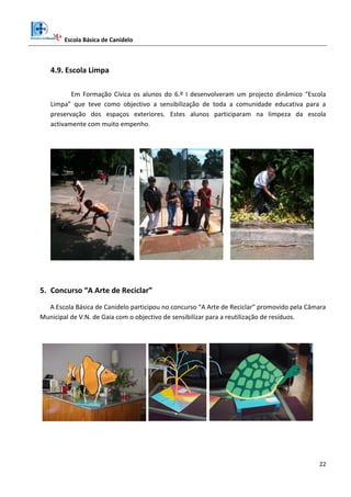 Escola Básica de Canidelo
22
4.9. Escola Limpa
Em Formação Cívica os alunos do 6.º I desenvolveram um projecto dinâmico “Escola
Limpa” que teve como objectivo a sensibilização de toda a comunidade educativa para a
preservação dos espaços exteriores. Estes alunos participaram na limpeza da escola
activamente com muito empenho.
5. Concurso “A Arte de Reciclar”
A Escola Básica de Canidelo participou no concurso “A Arte de Reciclar” promovido pela Câmara
Municipal de V.N. de Gaia com o objectivo de sensibilizar para a reutilização de resíduos.
 