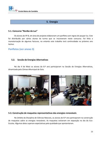 Escola Básica de Canidelo
23
5. Energia
5.1. Concurso “Recibo da Luz”
Os alunos do 9º B, em área de projecto elaboraram um panfleto com regras de poupar luz. Este
foi distribuído por vários alunos da turma que se inscreveram neste concurso. Foi feita a
monotorização de algumas facturas, no entanto este trabalho terá continuidade no próximo ano
lectivo.
Panfletos (ver anexo 3)
5.2. Sessão de Energias Alternativas
No dia 4 de Maio os alunos do 8.º ano participaram na Sessão de Energias Alternativas,
dinamizada pela Câmara Municipal de Gaia.
5.3. Construção de maquetas representativas das energias renováveis
No âmbito da Disciplina de Ciências Naturais, os alunos do 8.º ano participaram na construção
de maquetas sobre as energias renováveis. As maquetas estiveram em exposição no dia do Eco-
Escolas. Algumas delas superam expectativas pela qualidade que apresentaram.
 