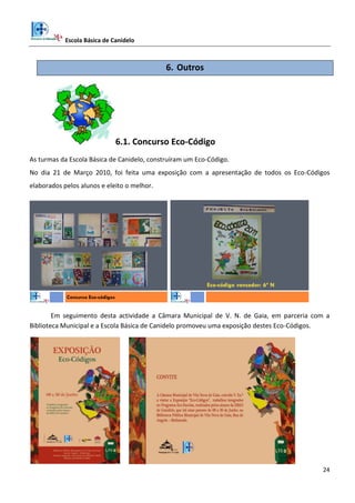 Escola Básica de Canidelo
24
6. Outros
6.1. Concurso Eco-Código
As turmas da Escola Básica de Canidelo, construíram um Eco-Código.
No dia 21 de Março 2010, foi feita uma exposição com a apresentação de todos os Eco-Códigos
elaborados pelos alunos e eleito o melhor.
Concurso Eco-códigos
Eco-código vencedor: 6º N
Em seguimento desta actividade a Câmara Municipal de V. N. de Gaia, em parceria com a
Biblioteca Municipal e a Escola Básica de Canidelo promoveu uma exposição destes Eco-Códigos.
 