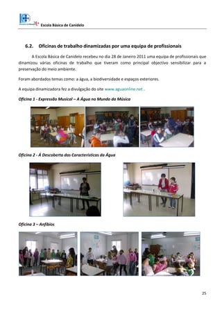 Escola Básica de Canidelo
25
6.2. Oficinas de trabalho dinamizadas por uma equipa de profissionais
A Escola Básica de Canidelo recebeu no dia 28 de Janeiro 2011 uma equipa de profissionais que
dinamizou várias oficinas de trabalho que tiveram como principal objectivo sensibilizar para a
preservação do meio ambiente.
Foram abordados temas como: a água, a biodiversidade e espaços exteriores.
A equipa dinamizadora fez a divulgação do site www.aguaonline.net .
Oficina 1 - Expressão Musical – A Água no Mundo da Música
Oficina 2 - Á Descoberta das Características da Água
Oficina 3 – Anfíbios
 