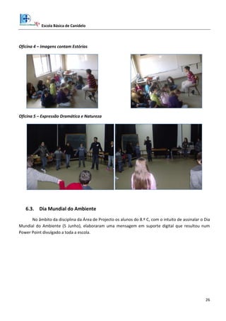 Escola Básica de Canidelo
26
Oficina 4 – Imagens contam Estórias
Oficina 5 – Expressão Dramática e Natureza
6.3. Dia Mundial do Ambiente
No âmbito da disciplina da Área de Projecto os alunos do 8.º C, com o intuito de assinalar o Dia
Mundial do Ambiente (5 Junho), elaboraram uma mensagem em suporte digital que resultou num
Power Point divulgado a toda a escola.
 