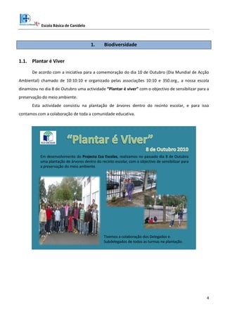 Escola Básica de Canidelo
4
1. Biodiversidade
1.1. Plantar é Viver
De acordo com a iniciativa para a comemoração do dia 10 de Outubro (Dia Mundial de Acção
Ambiental) chamado de 10:10:10 e organizado pelas associações 10:10 e 350.org., a nossa escola
dinamizou no dia 8 de Outubro uma actividade “Plantar é viver” com o objectivo de sensibilizar para a
preservação do meio ambiente.
Esta actividade consistiu na plantação de árvores dentro do recinto escolar, e para isso
contamos com a colaboração de toda a comunidade educativa.
Em desenvolvimento do Projecto Eco Escolas, realizamos no passado dia 8 de Outubro
uma plantação de árvores dentro do recinto escolar, com o objectivo de sensibilizar para
a preservação do meio ambiente.
Tivemos a colaboração dos Delegados e
Subdelegados de todas as turmas na plantação.
 