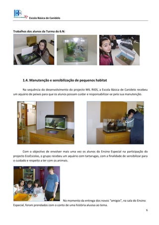 Escola Básica de Canidelo
6
Trabalhos dos alunos da Turma do 6.N:
1.4. Manutenção e sensibilização de pequenos habitat
Na sequência do desenvolvimento do projecto MIL RIOS, a Escola Básica de Canidelo recebeu
um aquário de peixes para que os alunos possam cuidar e responsabilizar-se pela sua manutenção.
Com o objectivo de envolver mais uma vez os alunos do Ensino Especial na participação do
projecto EcoEscolas, o grupo recebeu um aquário com tartarugas, com a finalidade de sensibilizar para
o cuidado e respeito a ter com os animais.
No momento da entrega dos novos “amigos”, na sala do Ensino
Especial, foram prendados com o conto de uma história alusiva ao tema.
 