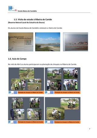 Escola Básica de Canidelo
7
1.5. Visita de estudo à Ribeira de Canide
(Reserva Natural Local do Estuário do Douro)
Os alunos da Escola Básica de Canidelo visitaram a ribeira de Canide.
1.6. Aula de Campo
No mês de Abril os alunos participaram na plantação de choupos na Ribeira de Canide.
Plantação de choupos na Ribeira de Canide Plantação de choupos na Ribeira de Canide
Plantação de choupos na Ribeira de Canide Plantação de choupos na Ribeira de Canide
 