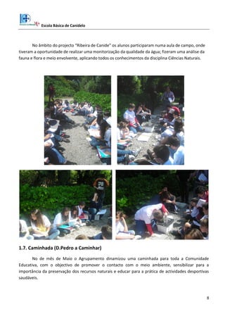 Escola Básica de Canidelo
8
No âmbito do projecto “Ribeira de Canide” os alunos participaram numa aula de campo, onde
tiveram a oportunidade de realizar uma monitorização da qualidade da água; fizeram uma análise da
fauna e flora e meio envolvente, aplicando todos os conhecimentos da disciplina Ciências Naturais.
1.7. Caminhada (D.Pedro a Caminhar)
No de mês de Maio o Agrupamento dinamizou uma caminhada para toda a Comunidade
Educativa, com o objectivo de promover o contacto com o meio ambiente, sensibilizar para a
importância da preservação dos recursos naturais e educar para a prática de actividades desportivas
saudáveis.
 