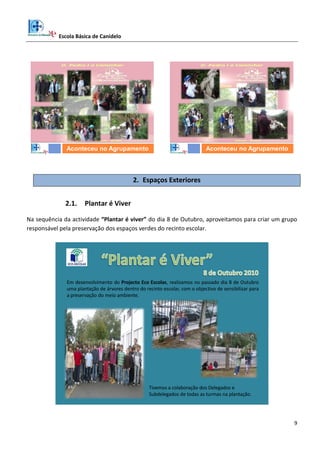 Escola Básica de Canidelo
9
D. Pedro a Caminhar
Aconteceu no Agrupamento
D. Pedro a Caminhar
Aconteceu no Agrupamento
2. Espaços Exteriores
2.1. Plantar é Viver
Na sequência da actividade “Plantar é viver” do dia 8 de Outubro, aproveitamos para criar um grupo
responsável pela preservação dos espaços verdes do recinto escolar.
Em desenvolvimento do Projecto Eco Escolas, realizamos no passado dia 8 de Outubro
uma plantação de árvores dentro do recinto escolar, com o objectivo de sensibilizar para
a preservação do meio ambiente.
Tivemos a colaboração dos Delegados e
Subdelegados de todas as turmas na plantação.
 