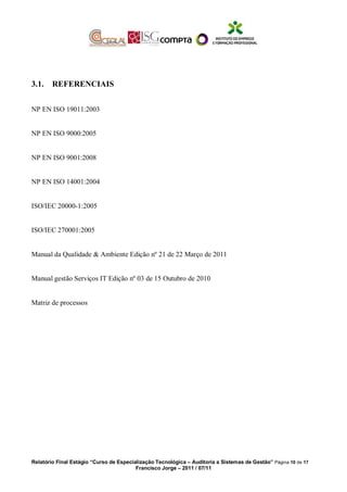 3.1. REFERENCIAIS
NP EN ISO 19011:2003
NP EN ISO 9000:2005
NP EN ISO 9001:2008
NP EN ISO 14001:2004
ISO/IEC 20000-1:2005
ISO/IEC 270001:2005
Manual da Qualidade & Ambiente Edição nº 21 de 22 Março de 2011
Manual gestão Serviços IT Edição nº 03 de 15 Outubro de 2010
Matriz de processos
Relatório Final Estágio “Curso de Especialização Tecnológica – Auditoria a Sistemas de Gestão” Página 10 de 17
Francisco Jorge – 2011 / 07/11
 
