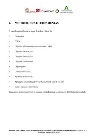 4. METODOLOGIA E FERRAMENTAS
A metodologia utilizada ao longo de todo o estágio foi:
• Fluxograma
• PDCA
• Diagrama ishikawa (digrama de causa e efeito)
• Diagrama das relações
• Diagrama das relações
• Diagrama de afinidades
• Organograma
• Lista de verificação
• Relatório de Auditoria
• Aplicações informáticas ( Power Point, Word, Excell, Vision)
• Outros impressos necessários
Todas estas ferramentas foram de extrema utilidade para a concretização do trabalho apresentado.
Relatório Final Estágio “Curso de Especialização Tecnológica – Auditoria a Sistemas de Gestão” Página 11 de 17
Francisco Jorge – 2011 / 07/11
 