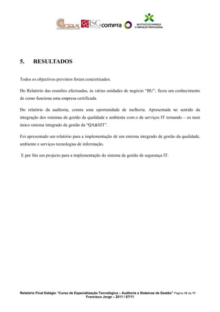 5. RESULTADOS
Todos os objectivos previstos foram concretizados.
Do Relatório das reuniões efectuadas, às várias unidades de negócio “BU”, ficou um conhecimento
de como funciona uma empresa certificada.
Do relatório da auditoria, consta uma oportunidade de melhoria. Apresentada no sentido da
integração dos sistemas de gestão da qualidade e ambiente com o de serviços IT tornando – os num
único sistema integrado de gestão da “QA&SIT”.
Foi apresentado um relatório para a implementação de um sistema integrado de gestão da qualidade,
ambiente e serviços tecnologias de informação.
E por fim um projecto para a implementação do sistema de gestão de segurança IT.
Relatório Final Estágio “Curso de Especialização Tecnológica – Auditoria a Sistemas de Gestão” Página 12 de 17
Francisco Jorge – 2011 / 07/11
 