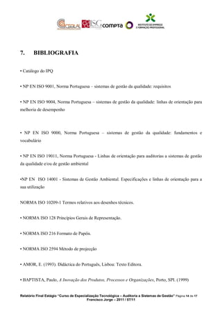 7. BIBLIOGRAFIA
• Catálogo do IPQ
• NP EN ISO 9001, Norma Portuguesa – sistemas de gestão da qualidade: requisitos
• NP EN ISO 9004, Norma Portuguesa – sistemas de gestão da qualidade: linhas de orientação para
melhoria de desempenho
• NP EN ISO 9000, Norma Portuguesa – sistemas de gestão da qualidade: fundamentos e
vocabulário
• NP EN ISO 19011, Norma Portuguesa - Linhas de orientação para auditorias a sistemas de gestão
da qualidade e/ou de gestão ambiental
•NP EN ISO 14001 - Sistemas de Gestão Ambiental. Especificações e linhas de orientação para a
sua utilização
NORMA ISO 10209-1 Termos relativos aos desenhos técnicos.
• NORMA ISO 128 Princípios Gerais de Representação.
• NORMA ISO 216 Formato de Papéis.
• NORMA ISO 2594 Método de projecção
• AMOR, E. (1993). Didáctica do Português, Lisboa: Texto Editora.
• BAPTISTA, Paulo, A Inovação dos Produtos, Processos e Organizações, Porto, SPI. (1999)
Relatório Final Estágio “Curso de Especialização Tecnológica – Auditoria a Sistemas de Gestão” Página 14 de 17
Francisco Jorge – 2011 / 07/11
 