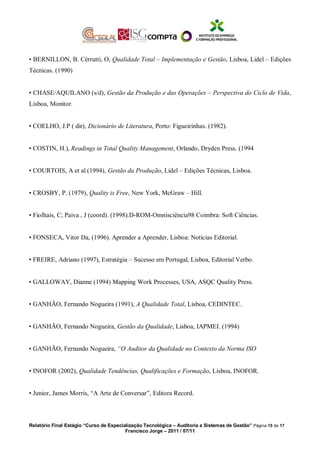 • BERNILLON, B. Cérrutti, O, Qualidade Total – Implementação e Gestão, Lisboa, Lidel – Edições
Técnicas. (1990)
• CHASE/AQUILANO (s/d), Gestão da Produção e das Operações – Perspectiva do Ciclo de Vida,
Lisboa, Monitor.
• COELHO, J.P ( dir), Dicionário de Literatura, Porto: Figueirinhas. (1982).
• COSTIN, H.), Readings in Total Quality Management, Orlando, Dryden Press. (1994
• COURTOIS, A et al (1994), Gestão da Produção, Lidel – Edições Técnicas, Lisboa.
• CROSBY, P. (1979), Quality is Free, New York, McGraw – Hill.
• Fiolhais, C; Paiva , J (coord). (1998).D-ROM-Omnisciência98 Coimbra: Soft Ciências.
• FONSECA, Vitor Da, (1996). Aprender a Aprender, Lisboa: Notícias Editorial.
• FREIRE, Adriano (1997), Estratégia – Sucesso em Portugal, Lisboa, Editorial Verbo.
• GALLOWAY, Dianne (1994) Mapping Work Processes, USA, ASQC Quality Press.
• GANHÃO, Fernando Nogueira (1991), A Qualidade Total, Lisboa, CEDINTEC.
• GANHÃO, Fernando Nogueira, Gestão da Qualidade, Lisboa, IAPMEI. (1994)
• GANHÃO, Fernando Nogueira, “O Auditor da Qualidade no Contexto da Norma ISO
• INOFOR (2002), Qualidade Tendências, Qualificações e Formação, Lisboa, INOFOR.
• Junior, James Morris, “A Arte de Conversar”, Editora Record.
Relatório Final Estágio “Curso de Especialização Tecnológica – Auditoria a Sistemas de Gestão” Página 15 de 17
Francisco Jorge – 2011 / 07/11
 
