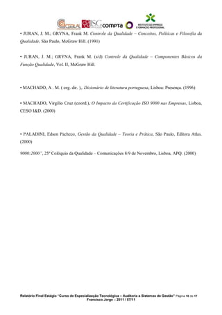 • JURAN, J. M.; GRYNA, Frank M. Controle da Qualidade – Conceitos, Políticas e Filosofia da
Qualidade, São Paulo, McGraw Hill. (1991)
• JURAN, J. M.; GRYNA, Frank M. (s/d) Controle da Qualidade – Componentes Básicos da
Função Qualidade, Vol. II, McGraw Hill.
• MACHADO, A . M. ( org. dir. ),. Dicionário de literatura portuguesa, Lisboa: Presença. (1996)
• MACHADO, Virgílio Cruz (coord.), O Impacto da Certificação ISO 9000 nas Empresas, Lisboa,
CESO I&D. (2000)
• PALADINI, Edson Pacheco, Gestão da Qualidade – Teoria e Prática, São Paulo, Editora Atlas.
(2000)
9000:2000”, 25º Colóquio da Qualidade – Comunicações 8/9 de Novembro, Lisboa, APQ. (2000)
Relatório Final Estágio “Curso de Especialização Tecnológica – Auditoria a Sistemas de Gestão” Página 16 de 17
Francisco Jorge – 2011 / 07/11
 