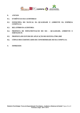 8. ANEXOS
8.1. EVIDÊNCIAS DAS AUDITORIAS
8.2. FOTOCÓPIA DO MANUAL DA QUALIDADE E AMBIENTE DA EMPRESA
COMPTA SA
8.3. RELATÓRIO DAAUDITORIA
8.4. PROPOSTA DE IMPLEMENTAÇÃO DO SIG – QUALIDADE, AMBIENTE E
SERVIÇOS IT.
8.5. PROPOSTA DO ESTUDO DE APLICAÇÃO DO SISTEMA 27001:2005
8.6. CÓPIAS DOS CERTIFICADOS DE CONFORMIDADE ISO DA COMPTA SA
9. IMPRESSOS
Relatório Final Estágio “Curso de Especialização Tecnológica – Auditoria a Sistemas de Gestão” Página 17 de 17
Francisco Jorge – 2011 / 07/11
 