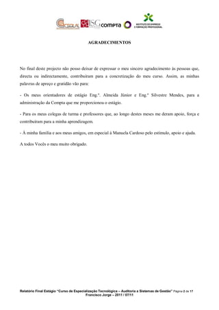 AGRADECIMENTOS
No final deste projecto não posso deixar de expressar o meu sincero agradecimento às pessoas que,
directa ou indirectamente, contribuíram para a concretização do meu curso. Assim, as minhas
palavras de apreço e gratidão vão para:
- Os meus orientadores de estágio Eng.º. Almeida Júnior e Eng.º Silvestre Mendes, para a
administração da Compta que me proporcionou o estágio.
- Para os meus colegas de turma e professores que, ao longo destes meses me deram apoio, força e
contribuíram para a minha aprendizagem.
- À minha família e aos meus amigos, em especial à Manuela Cardoso pelo estímulo, apoio e ajuda.
A todos Vocês o meu muito obrigado.
Relatório Final Estágio “Curso de Especialização Tecnológica – Auditoria a Sistemas de Gestão” Página 2 de 17
Francisco Jorge – 2011 / 07/11
 