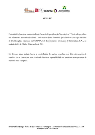 SUMÁRIO
Este relatório baseia-se na conclusão do Curso de Especialização Tecnológica “ Técnico Especialista
em Auditoria a Sistemas de Gestão”, com base no plano curricular que consta no Catálogo Nacional
de Qualificações, efectuado na COMPTA, SA- Equipamentos e Serviços de Informática, S.A. , no
período de 04 de Abril a 28 de Junho de 2011.
No decorrer deste estágio houve a possibilidade de realizar reuniões com diferentes grupos de
trabalho, de se concretizar uma Auditoria Interna e a possibilidade de apresentar uma proposta de
melhoria para a empresa.
Relatório Final Estágio “Curso de Especialização Tecnológica – Auditoria a Sistemas de Gestão” Página 3 de 17
Francisco Jorge – 2011 / 07/11
 