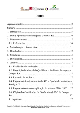 ÍNDICE
Agradecimentos.............................................................................. 2
Sumário .......................................................................................... 3
1. Introdução.................................................................................. 5
2. Breve Apresentação da empresa Compta, SA............................ 6
3. Desenvolvimento....................................................................... 7
3.1. Referenciais ........................................................................ 10
4. Metodologia e ferramentas ..................................................... 11
5. Resultados................................................................................ 12
6. Conclusão ................................................................................ 13
7. Bibliografia.............................................................................. 14
8. Anexos..................................................................................... 17
8.1. Evidências das auditorias.................................................... 17
8.2. Fotocópia do Manual da Qualidade e Ambiente da empresa
Compta SA................................................................................. 17
8.3. Relatório da auditoria.......................................................... 17
8.4. Proposta de implementação do SIG – Qualidade, Ambiente e
Serviços IT................................................................................. 17
8.5. Proposta do estudo de aplicação do sistema 27001:2005.... 17
8.6. Cópias dos Certificados de Conformidade ISO da Compta
SA ……………………………………………………………..17
9. Impressos .............................................................................. 17
Relatório Final Estágio “Curso de Especialização Tecnológica – Auditoria a Sistemas de Gestão” Página 4 de 17
Francisco Jorge – 2011 / 07/11
 