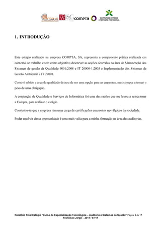 1. INTRODUÇÃO
Este estágio realizado na empresa COMPTA, SA, representa a componente prática realizada em
contexto de trabalho e tem como objectivo descrever as acções ocorridas na área de Manutenção dos
Sistemas de gestão da Qualidade 9001:2008 e IT 20000-1:2005 e Implementação dos Sistemas de
Gestão Ambiental e IT 27001.
Como é sabido a área da qualidade deixou de ser uma opção para as empresas, mas começa a tomar o
peso de uma obrigação.
A conjunção de Qualidade e Serviços de Informática foi uma das razões que me levou a seleccionar
a Compta, para realizar o estágio.
Constatou-se que a empresa tem uma carga de certificações em pontos nevrálgicos da sociedade.
Poder usufruir dessa oportunidade é uma mais valia para a minha formação na área das auditorias.
Relatório Final Estágio “Curso de Especialização Tecnológica – Auditoria a Sistemas de Gestão” Página 5 de 17
Francisco Jorge – 2011 / 07/11
 