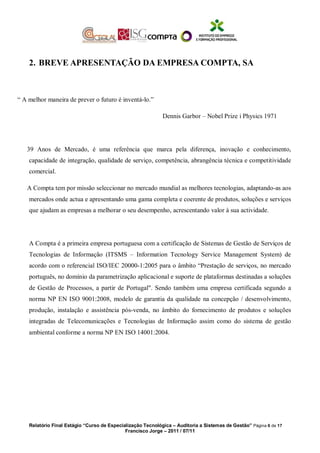 2. BREVE APRESENTAÇÃO DA EMPRESA COMPTA, SA
“ A melhor maneira de prever o futuro é inventá-lo.”
Dennis Garbor – Nobel Prize i Physics 1971
39 Anos de Mercado, é uma referência que marca pela diferença, inovação e conhecimento,
capacidade de integração, qualidade de serviço, competência, abrangência técnica e competitividade
comercial.
A Compta tem por missão seleccionar no mercado mundial as melhores tecnologias, adaptando-as aos
mercados onde actua e apresentando uma gama completa e coerente de produtos, soluções e serviços
que ajudam as empresas a melhorar o seu desempenho, acrescentando valor à sua actividade.
A Compta é a primeira empresa portuguesa com a certificação de Sistemas de Gestão de Serviços de
Tecnologias de Informação (ITSMS – Information Tecnology Service Management System) de
acordo com o referencial ISO/IEC 20000-1:2005 para o âmbito “Prestação de serviços, no mercado
português, no domínio da parametrização aplicacional e suporte de plataformas destinadas a soluções
de Gestão de Processos, a partir de Portugal". Sendo também uma empresa certificada segundo a
norma NP EN ISO 9001:2008, modelo de garantia da qualidade na concepção / desenvolvimento,
produção, instalação e assistência pós-venda, no âmbito do fornecimento de produtos e soluções
integradas de Telecomunicações e Tecnologias de Informação assim como do sistema de gestão
ambiental conforme a norma NP EN ISO 14001:2004.
Relatório Final Estágio “Curso de Especialização Tecnológica – Auditoria a Sistemas de Gestão” Página 6 de 17
Francisco Jorge – 2011 / 07/11
 