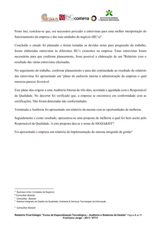 Posto isto, concluiu-se que, era necessário proceder a entrevistas para uma melhor interpretação do
funcionamento da empresa e das suas unidades de negócio (BU’s)a
.
Concluído o estudo foi planeado e foram tomadas as devidas notas para progressão do trabalho,
foram elaboradas entrevistas às diferentes BU’s existentes na empresa. Estas entrevistas foram
necessárias para que conforme planeamento, fosse possível a elaboração de um b
Relatório com o
resultado das várias entrevistas efectuadas.
No seguimento do trabalho, conforme planeamento e para dar continuidade ao resultado do relatório
das entrevistas foi apresentado um c
plano de auditoria interna á administração da empresa o qual
mereceu parecer favorável.
Este plano deu origem a uma Auditoria Interna de três dias, acordada e agendada com o Responsável
da Qualidade. No decorrer foi verificado que, a empresa se encontrava em conformidade com as
certificações. Não foram detectadas não conformidades.
Terminada a Auditoria foi apresentado um relatório da mesma com as oportunidades de melhoria.
Seguidamente e como resultado, apresentou-se uma proposta de melhoria a qual foi bem aceite pelo
Responsável da Qualidade. A esta proposta deu-se o nome de SIGQA&SITd
.
Foi apresentado á empresa um relatório de Implementação do sistema integrado de gestãoe
a
Business Units ( Unidades de Negócio)
b
Consultar dossier
c
Consultar dossier
d
Sistema Integrado de Gestão da Qualidade, Ambiente & Serviços Tecnologias de Informação
e
Consultar dossier
Relatório Final Estágio “Curso de Especialização Tecnológica – Auditoria a Sistemas de Gestão” Página 8 de 17
Francisco Jorge – 2011 / 07/11
 