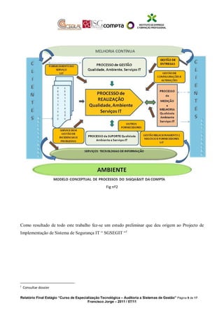 Fig nº2
Como resultado de todo este trabalho fez-se um estudo preliminar que deu origem ao Projecto de
Implementação de Sistema de Segurança IT “ SGSEGIT “f
f
Consultar dossier
Relatório Final Estágio “Curso de Especialização Tecnológica – Auditoria a Sistemas de Gestão” Página 9 de 17
Francisco Jorge – 2011 / 07/11
 