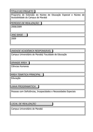 TÍTULO DO PROJETO
Programa de Extensão do Núcleo de Educação Especial e Núcleo de
Acessibilidade do Campus de Marabá

PERÍODO DE REALIZAÇÃO
2008/2009


ANO BASE
2009




UNIDADE ACADÊMICA RESPONSÁVEL
Campus Universitário de Marabá/ Faculdade de Educação


GRANDE ÁREA
Ciências Humanas


ÁREA TEMÁTICA PRINCIPAL
Educação


LINHA PROGRAMÁTICA

Pessoas com Deficiências, Incapacidades e Necessidades Especiais




LOCAL DE REALIZAÇÃO

Campus Universitário de Marabá
 