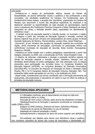 articulação:
    _Fortaleceu-se o espaço de participação efetiva, através do Núcleo de
    Acessibilidade, de alunos deficientes visuais e auditivos e dos profissionais a eles
    vinculados, nas atividades acadêmicas do Campus. Foi fundamental, para o
    fortalecimento desse espaço, a atuação dos voluntários, graduandos do Campus de
    Marabá, que assumiram o ensino das disciplinas especificas do vestibular e se
    dedicaram aprender as especificidades de cada situação de aprendizagem, assim
    como a assessoria dos Professores Francisca Cerqueira e Edson Rodrigues do Anjos,
    interpretes de Libras, e Edinaldo Bomfim Sales, especialista em atendimento à
    deficiência visual .
    _ O debate acerca de educação especial e inclusão escolar, no município e região,
    se integrou a partir das Jornadas de Educação Especial e Inclusão, eventos de
    alcance regional mas já com vínculos com pesquisadores de outros grupos no Brasil
    (Ivanilde Apoluceno de Oliveira, Thereza Bastos, Luciene Silva, Joiran Medeiros).
    _Ocorreram, já por iniciativa das equipes de educação especial dos municípios da
    região, vários momentos de articulação, culminando na participação efetiva nas
    conferências municipais de educação de Jacundá, Brejo Grande, Parauapebas,
    Xinguara e Marabá.
    _Fortaleceu-se nossa relação com a prática pedagógica, especialmente a partir dos
    estágios realizados na APAE, sob a coordenação da Profa. Vanja Elizabeth Costa.
    _O objetivo de estimular, sistematizar e divulgar a produção cientifica regional no
    campo da educação especial e inclusão escolar, fazendo-a interagir com as
    atividades desenvolvidas na práxis pedagógica, tem sido alcançado com os artigos
    produzidos para participação nas Jornadas locais, no Congresso Brasileiro de
    Educação Especial (UFSCAR), no Congresso Brasileiro de Extensão Universitária
    (Dourados-MS), no Encontro de Pesquisa em Educação do Norte e Nordeste (João
    Pessoa, PB) e no II Congresso Baiano de Educação Inclusiva (Salvador, BA). Tais
    produções estão sendo agrupadas em um livro, a ser publicado em 2010.
    _Desse modo, consideramos que temos contribuído com a formação permanente de
    graduandos, pós-graduandos e educadores em geral no que se refere às práticas e
    princípios da educação inclusiva.




    METODOLOGIA APLICADA
          4.1.Atividades contínuas, que se desenrolaram ao longo de cada ano:
          Atendimento diário no núcleo.
          Execução de mini-cursos e oficinas, pelos alunos das disciplinas correlatas.
          Palestras/Encontros de formação e assessoria envolvendo os municípios da
região (ONGs e OGs).
          Estágios na APAE (Dislexia, Síndrome de Down, Deficiência Múltipla)
          Treinamento de alunos de Matemática no uso do Soroban
          Adaptação de material (ampliação e braile).
          Acompanhamento e assessoria de aluno do ensino superior com deficiência
visual.
          Pré-vestibular aos sábados para alunos com deficiência visual e auditiva,
com monitoria voluntária de alunos dos cursos de licenciatura e bacharelado do
 