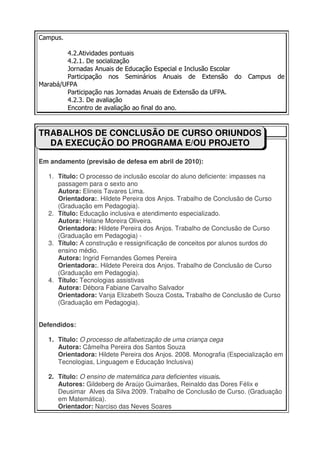 Campus.

        4.2.Atividades pontuais
        4.2.1. De socialização
        Jornadas Anuais de Educação Especial e Inclusão Escolar
        Participação nos Seminários Anuais de Extensão do            Campus    de
Marabá/UFPA
        Participação nas Jornadas Anuais de Extensão da UFPA.
        4.2.3. De avaliação
        Encontro de avaliação ao final do ano.



TRABALHOS DE CONCLUSÃO DE CURSO ORIUNDOS
  DA EXECUÇÃO DO PROGRAMA E/OU PROJETO

Em andamento (previsão de defesa em abril de 2010):

   1. Título: O processo de inclusão escolar do aluno deficiente: impasses na
      passagem para o sexto ano
      Autora: Elineis Tavares Lima.
      Orientadora:. Hildete Pereira dos Anjos. Trabalho de Conclusão de Curso
      (Graduação em Pedagogia).
   2. Título: Educação inclusiva e atendimento especializado.
      Autora: Helane Moreira Oliveira.
      Orientadora: Hildete Pereira dos Anjos. Trabalho de Conclusão de Curso
      (Graduação em Pedagogia) -
   3. Título: A construção e ressignificação de conceitos por alunos surdos do
      ensino médio.
      Autora: Ingrid Fernandes Gomes Pereira
      Orientadora:. Hildete Pereira dos Anjos. Trabalho de Conclusão de Curso
      (Graduação em Pedagogia).
   4. Título: Tecnologias assistivas
      Autora: Débora Fabiane Carvalho Salvador
      Orientadora: Vanja Elizabeth Souza Costa. Trabalho de Conclusão de Curso
      (Graduação em Pedagogia).


Defendidos:

   1. Titulo: O processo de alfabetização de uma criança cega
      Autora: Câmelha Pereira dos Santos Souza
      Orientadora: Hildete Pereira dos Anjos. 2008. Monografia (Especialização em
      Tecnologias, Linguagem e Educação Inclusiva)

   2. Título: O ensino de matemática para deficientes visuais.
      Autores: Gildeberg de Araújo Guimarães, Reinaldo das Dores Félix e
      Deusimar Alves da Silva 2009. Trabalho de Conclusão de Curso. (Graduação
      em Matemática).
      Orientador: Narciso das Neves Soares
 