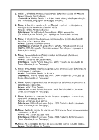 3. Titulo: O processo de inclusão escolar dos deficientes visuais em Marabá.
   Autor: Edinaldo Bomfim Sales.
    Orientadora: Hildete Pereira dos Anjos. 2008. Monografia (Especialização
   em Tecnologias, Linguagem e Educação Inclusiva)

4. Titulo: Informática na educação em Marabá: possíveis contribuições na
   formação social de educando/as com NEE's .
   Autora: Tariana Alves dos Santos:
   Orientadora: Vanja Elizabeth Sousa Costa;. 2008. Monografia
   (Especialização em Tecnologias, Linguagem e Educação Inclusiva).

5. Titulo: O atendimento educacional especializado no âmbito da educação
   inclusiva: entre o real e o ideal.
   Autora: Suelene Miranda de Sousa
   Orientadora:, CORDEIRO, Salete Noro; COSTA, Vanja Elizabeth Sousa;
   ANJOS,.2008. Monografia (Especialização em Tecnologias, Linguagem e
   Educação Inclusiva)

6. Titulo: Concepção dos professores sobre a inclusão de alunos com
   deficiência na classe regular.
   Autora: Maria Sele da Costa Ferreira.
   Orientadora Hildete Pereira dos Anjos. 2009. Trabalho de Conclusão de
   Curso. (Graduação em Pedagogia).

7. Titulo: Dificuldades encontradas pelos alunos em situação de deficiência no
   preparo para o vestibular.
   Autora: Emmanuele Pereira de Andrade.
   Orientadora. Hildete Pereira dos Anjos. 2009. Trabalho de Conclusão de
   Curso. (Graduação em Pedagogia)

8. Titulo: Aprendizagens de alunos em situação de deficiência: expectativas e
   estratégias dos docentes.
   Autora: Mirian Rosa Pereira.
   Orientadora Hildete Pereira dos Anjos. 2009. Trabalho de Conclusão de
   Curso. (Graduação em Pedagogia)

9. Titulo: A prática do professor da sala de apoio pedagógico com um aluno
   hiperativo: um estudo de caso.
   Autora: Gilmara da Silva Barros.
   Orientadora: Hildete Pereira dos Anjos. 2008. Trabalho de Conclusão de
   Curso. (Graduação em Pedagogia) .

10. Titulo: Avaliação escolar da criança com Síndrome de Down: concepções das
    professoras da APAE
    Autora: Ana Maria Costa dos Reis.
    Orientadora: Hildete Pereira dos Anjos. 2008. Trabalho de Conclusão de
    Curso. (Graduação em Pedagogia).

11. Titulo: As concepções de mães de alunos surdos sobre a inclusão escolar.
    Autora: Elisnalva Costa de Andrade
 