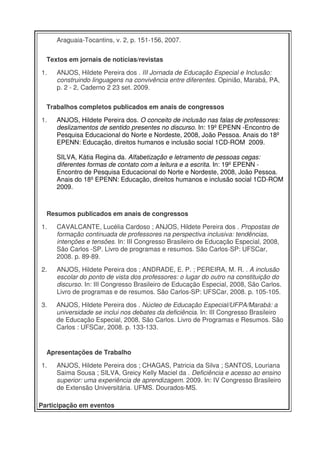 Araguaia-Tocantins, v. 2, p. 151-156, 2007.


  Textos em jornais de notícias/revistas

1.   ANJOS, Hildete Pereira dos . III Jornada de Educação Especial e Inclusão:
     construindo linguagens na convivência entre diferentes. Opinião, Marabá, PA,
     p. 2 - 2, Caderno 2 23 set. 2009.


  Trabalhos completos publicados em anais de congressos

1.   ANJOS, Hildete Pereira dos. O conceito de inclusão nas falas de professores:
     deslizamentos de sentido presentes no discurso. In: 19º EPENN -Encontro de
     Pesquisa Educacional do Norte e Nordeste, 2008, João Pessoa. Anais do 18º
     EPENN: Educação, direitos humanos e inclusão social 1CD-ROM 2009.

     SILVA, Kátia Regina da. Alfabetização e letramento de pessoas cegas:
     diferentes formas de contato com a leitura e a escrita. In: 19º EPENN -
     Encontro de Pesquisa Educacional do Norte e Nordeste, 2008, João Pessoa.
     Anais do 18º EPENN: Educação, direitos humanos e inclusão social 1CD-ROM
     2009.



  Resumos publicados em anais de congressos

1.   CAVALCANTE, Lucélia Cardoso ; ANJOS, Hildete Pereira dos . Propostas de
     formação continuada de professores na perspectiva inclusiva: tendências,
     intenções e tensões. In: III Congresso Brasileiro de Educação Especial, 2008,
     São Carlos -SP. Livro de programas e resumos. São Carlos-SP: UFSCar,
     2008. p. 89-89.

2.   ANJOS, Hildete Pereira dos ; ANDRADE, E. P. ; PEREIRA, M. R. . A inclusão
     escolar do ponto de vista dos professores: o lugar do outro na constituição do
     discurso. In: III Congresso Brasileiro de Educação Especial, 2008, São Carlos.
     Livro de programas e de resumos. São Carlos-SP: UFSCar, 2008. p. 105-105.

3.   ANJOS, Hildete Pereira dos . Núcleo de Educação Especial/UFPA/Marabá: a
     universidade se inclui nos debates da deficiência. In: III Congresso Brasileiro
     de Educação Especial, 2008, São Carlos. Livro de Programas e Resumos. São
     Carlos : UFSCar, 2008. p. 133-133.


  Apresentações de Trabalho

1.   ANJOS, Hildete Pereira dos ; CHAGAS, Patricia da Silva ; SANTOS, Louriana
     Saima Sousa ; SILVA, Greicy Kelly Maciel da . Deficiência e acesso ao ensino
     superior: uma experiência de aprendizagem. 2009. In: IV Congresso Brasileiro
     de Extensão Universitária. UFMS. Dourados-MS.

Participação em eventos
 