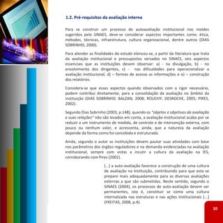 1.2. Pré‐requisitos da avaliação interna

Para se construir um processo de autoavaliação institucional nos moldes
sugeridos pelo SINAES, deve‐se considerar aspectos importantes como: ética,
métodos, técnicas, infraestrutura, cultura organizacional, dentre outros (DIAS
SOBRINHO, 2000).
Para atender as finalidades do estudo elencou‐se, a partir da literatura que trata
da avaliação institucional e pressupostos versados no SINAES, seis aspectos
essenciais que as instituições devem observar: a) ‐ na divulgação, b) ‐ no
envolvimento dos dirigentes, c) ‐ nas dificuldades para operacionalizar a
avaliação institucional, d) – formas de acesso as informações e e) – construção
dos relatórios.
Considera‐se que esses aspectos quando observados com o rigor necessário,
podem contribui diretamente, para a consolidação da avaliação no âmbito da
instituição (DIAS SOBRINHO; BALZAN, 2008; ROUCHY; DESROCHE, 2005; PIRES,
2002).
Segundo Dias Sobrinho (2003, p.148), quando os “objetos e objetivos da avaliação
e suas relações” não são levados em conta, a avaliação institucional acaba por se
reduzir a um instrumento de medida, de controle e de intervenção externa, com
pouco ou nenhum valor, e acrescenta, ainda, que a natureza da avaliação
depende da forma como foi concebida e estruturada.
Ainda, segundo o autor as instituições devem pautar suas atividades com base
nos parâmetros dos órgãos reguladores e na demanda evidenciadas na avaliação
institucional, sempre com vistas a incutir a cultura da avaliação na IES,
corroborando com Pires (2002).
                      [...] a auto‐avaliação favorece a construção de uma cultura
                      de avaliação na Instituição, contribuindo para que esta se
                      prepare mais adequadamente para as diversas avaliações
                      externas a que são submetidas. Neste sentido, segundo o
                      SINAES (2004), os processos de auto‐avaliação devem ser
                      permanentes, isto é, constituir se como uma cultura
                      internalizada nas estruturas e nas ações institucionais [...]
                      (FREITAS, 2008, p.4).
                                                                                      10
 
