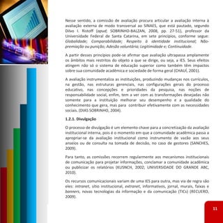 Nesse sentido, a comissão de avaliação procura articular a avaliação interna à
avaliação externa de modo transversal ao SINAES, que está pautado, segundo
Dilvo I. Ristoff (apud; SOBRINHO‐BALZAN, 2008, pp. 27‐51), professor da
Universidade Federal de Santa Catarina, em sete princípios, conforme segue:
Globalidade; Comparabilidade; Respeito à identidade institucional; Não‐
premiação ou punição; Adesão voluntária; Legitimidade e; Continuidade.
A partir desses princípios pode‐se afirmar que avaliação ultrapassa amplamente
os âmbitos mais restritos do objeto a que se dirige, ou seja, a IES. Seus efeitos
atingem não só o sistema de educação superior como também têm impactos
sobre sua comunidade acadêmica e sociedade de forma geral (CHAUÍ, 2001).
A avaliação instrumentaliza as instituições, produzindo mudanças nos currículos,
na gestão, nas estruturas gerenciais, nas configurações gerais do processo
educativo, nas concepções e prioridades da pesquisa, nas noções de
responsabilidade social, enfim, tem a ver com as transformações desejadas não
somente para a instituição melhorar seu desempenho e a qualidade do
conhecimento que gera, mas para contribuir efetivamente com as necessidades
sociais. (DIAS SOBRINHO, 2004).
1.2.1. Divulgação
O processo de divulgação é um elemento chave para a concretização da avaliação
institucional interna, pois é o momento em que a comunidade acadêmica passa a
apropriar‐se da avaliação institucional como instrumento de vazão aos seus
anseios ou de consulta na tomada de decisão, no caso de gestores (SANCHES,
2009).
Para tanto, as comissões recorrem regularmente aos mecanismos institucionais
de comunicação para projetar informações, conclamar a comunidade acadêmica
ou publicizar os relatórios (KUSNCH, 2002; UNIVERSIDADE DO GRANDE ABC,
2010).
Os recursos comunicacionais variam de uma IES para outra, mas via de regra são
eles: intranet, sítio institucional, extranet, informativos, jornal, murais, faixas e
banners, novas tecnologias da informação e da comunicação (TICs) (RECUERO,
2009).

                                                                                        11
 