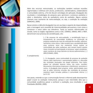 Além dos recursos mencionados, as instituições também realizam reuniões
segmentadas e coletivas com alunos, professores, coordenadores, colaboradores
e comunidade externa, a fim de discutir estratégias de aplicação, divulgação dos
resultados e metodologias da pesquisa para aprimorar o processo avaliativo e
obter a devolutiva, tanto de avaliadores como de avaliados. Alguns autores
chamam esse momento de meta‐avaliação, ou seja, a avaliação da avaliação
(SANCHES, 2009).
Nesse cenário a idéia de divulgação traz em seu bojo o aspecto da imparcialidade,
pois a mensagem será revestida de intencionalidades persuasivas e com vistas a
convencer o outro sobre sua relevância. Tanto os autores referenciados no
estudo, como os órgãos reguladores como o CEE, CONAES, SINAES, MEC e INEP,
denominam esse processo de sensibilização, cito:
                     [...] No processo de auto‐avaliação, a sensibilização busca o
                     envolvimento da comunidade acadêmica na construção da
                     proposta avaliativa por meio da realização de reuniões, palestras,
                     seminários, entre outros. Cabe ressaltar que a sensibilização deve
                     estar presente tanto nos momentos iniciais quanto na
                     continuidade das ações avaliativas, pois sempre haverá sujeitos
                     novos iniciando sua participação no processo: sejam estudantes,
                     sejam membros do corpo docente ou técnico‐administrativo [...]
                     (MEC/CONAES, 2004).
E complementa:
                     [...] A divulgação, como continuidade do processo de avaliação
                     interna, deve oportunizar a apresentação pública e a discussão
                     dos resultados alcançados nas etapas anteriores. Para tanto,
                     podem ser utilizados diversos meios, tais como: reuniões,
                     documentos informativos (impressos e eletrônicos), seminários e
                     outros. A divulgação deve propiciar, ainda, oportunidades para
                     que as ações concretas oriundas dos resultados do processo
                     avaliativo sejam tornadas públicas à comunidade interna [...]
                     (p.11‐12).

Isto posto, entende‐se que a comunicação formal e informal pode desempenhar
papel crucial na avaliação institucional, porque é por intermédio dela que a
comunidade acadêmica passar a conhecer a avaliação, seus resultados e suas
finalidades (BUENO, 2009).
                                                                                          12
 