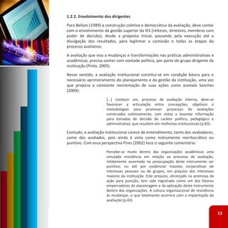 1.2.2. Envolvimento dos dirigentes
Para Belloni (1989) a construção coletiva e democrática da avaliação, deve contar
com o envolvimento da gestão superior da IES (reitores, diretores, membros com
poder de decisão), desde a proposta inicial, passando pela execução até a
divulgação dos resultados, para legitimar a comissão e todas as etapas do
processo avaliativo.
A avaliação que visa a mudanças e transformações nas práticas administrativas e
acadêmicas, precisa contar com vontade política, por parte do grupo dirigente da
instituição (Pinto, 2005).
Nesse sentido, a avaliação institucional constitui‐se em condição básica para o
necessário aprimoramento do planejamento e da gestão da instituição, uma vez
que propicia a constante reorientação de suas ações como assinala Sanches
(2009):
                     [...] conduzir um, processo de avaliação interna, deve‐se
                     favorecer a articulação entre concepções, objetivos e
                     metodologias para promover processos de avaliações
                     construídos coletivamente, com vistas a levantar informação
                     para tomadas de decisão de caráter político, pedagógico e
                     administrativo, que resultem em melhorias institucionais (p.83).

Contudo, a avaliação institucional carece de entendimento, tanto dos avaliadores,
como dos avaliados, pois ainda é vista como instrumento meritocrático ou
punitivo. Com essa perspectiva Pires (2002) tece o seguinte comentário:
                     Percebe‐se muito dentro das organizações acadêmicas uma
                     simulada resistência em relação ao processo de avaliação,
                     nitidamente assentada na preocupação deste instrumento ser
                     punitivo, ou até por evidenciar mazelas corporativas de
                     interesses pessoais ou de grupos, em prejuízo dos interesses
                     maiores da instituição. Este prejuízo, alicerçado na premissa da
                     ação para punição, tem sido registrado como um dos fatores
                     emperradores da alavancagem e da aplicação deste instrumento
                     dentro das organizações. A cultura organizacional de resistência
                     às mudanças, o que fatalmente ocorrerá com a implantação da
                     avaliação (p.43).


                                                                                        13
 