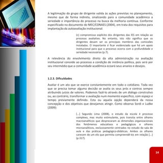 A legitimação do grupo de dirigente valida às ações previstas no planejamento,
mesmo que de forma indireta, sinalizando para a comunidade acadêmica a
seriedade e importância do processo na busca da melhoria contínua. Conforme
especificado no documento do MEC/CONAES (2004), em trata dos requisitos para
implantação da autoavaliação institucional.
                      (c) compromisso explícito dos dirigentes das IES em relação ao
                      processo avaliativo. No entanto, isto não significa que os
                      dirigentes devam ser os principais membros das comissões
                      instaladas. O importante é ficar evidenciado que há um apoio
                      institucional para que o processo ocorra com a profundidade e
                      seriedade necessárias (p.7).

A relevância do envolvimento direto da alta administração na avaliação
institucional concede ao processo a condição de instância política, pois será por
seu intermédio que a comunidade acadêmica ecoará seus anseios e desejos.


1.2.3. Dificuldades
Avaliar é um ato que se exerce constantemente em todo o cotidiano. Toda vez
que se precisa tomar alguma decisão se avalia os seus prós e contras sempre
atribuindo juízos de valores. Podemos fazê‐lo através de um diálogo construtivo
ou, ao contrário, transformar a avaliação num momento específico, com espaço e
tempo previamente definido. Esta ou aquela opção dependerá da nossa
concepção e dos objetivos que desejamos atingir. Como observa Sordi e Ludke
(2009):
                      [...] Segundo Lima (2008), o estudo da escola é processo
                      complexo, mas muito estimulante, pois transita entre olhares
                      macroanalíticos que desprezaram as dimensões organizacionais
                      dos fenômenos educativos e pedagógicos e olhares
                      microanalíticos, exclusivamente centrados no estudo da sala de
                      aula e das práticas pedagógico‐didáticas. Ambos os olhares
                      carecem de um elo que permita compreendê‐los em relação [...]
                      (p.317).



                                                                                       14
 