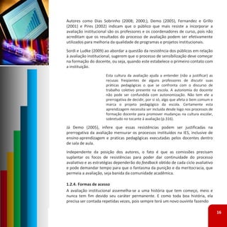 Autores como Dias Sobrinho (2008; 2000;), Demo (2005), Fernandez e Grillo
(2001) e Pires (2002) indicam que o público que mais resiste a incorporar a
avaliação institucional são os professores e os coordenadores de curso, pois não
acreditam que os resultados do processo de avaliação podem ser efetivamente
utilizados para melhoria da qualidade de programas e projetos institucionais.
Sordi e Ludke (2009) ao abordar a questão da resistência dos públicos em relação
à avaliação institucional, sugerem que o processo de sensibilização deve começar
na formação do docente, ou seja, quando este estabelece o primeiro contato com
a instituição.
                      Esta cultura da avaliação ajuda a entender (não a justificar) as
                      recusas freqüentes de alguns professores de discutir suas
                      práticas pedagógicas o que se confronta com o discurso de
                      trabalho coletivo presente na escola. A autonomia do docente
                      não pode ser confundida com autonomização. Não tem ele a
                      prerrogativa de decidir, por si só, algo que afeta o bem comum e
                      marca o projeto pedagógico da escola. Certamente esta
                      aprendizagem necessita ser incluída desde logo nos processos de
                      formação docente para promover mudanças na cultura escolar,
                      sobretudo no tocante á avaliação (p.316).

Já Demo (2005), infere que essas resistências podem ser justificadas na
prerrogativa da avaliação mensurar os processos instituídos na IES, inclusive de
ensino‐aprendizagem e praticas pedagógicas executadas pelos docentes dentro
de sala de aula.
Independente da posição dos autores, o fato é que as comissões precisam
suplantar os focos de resistências para poder dar continuidade do processo
avaliativo e as estratégias dependerão do feedback obtido de cada ciclo avaliativo
e pode demandar tempo para que o fantasma da punição e da meritocracia, que
permeia a avaliação, seja banida da comunidade acadêmica.

1.2.4. Formas de acesso
A avaliação institucional assemelha‐se a uma história que tem começo, meio e
nunca tem fim devido seu caráter permanente. E como toda boa história, ela
precisa ser contada repetidas vezes, pois sempre terá um novo ouvinte fazendo

                                                                                         16
 