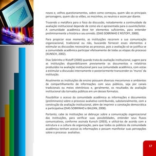 novos e, velhos questionamentos, sobre como começou, quem são os principais
personagens, quem são os vilões, os mocinhos, os neutros e assim por diante.
Trazendo a metáfora para o foco da discussão, notadamente a continuidade da
avaliação institucional depende de como ela é apresentada para o ouvinte/leitor.
A comunidade acadêmica deve ter elementos suficientes, para entender
preliminarmente a história e seu enredo. (DIAS SOBRINHO E RISTOFF, 2000).
Para propiciar esse momento, as instituições recorrem a sua comunicação
organizacional, tradicional ou não, buscando fornecer esses elementos e
estimular as discussões necessárias ao processo, pois a avaliação só se justifica se
a comunidade acadêmica participar efetivamente de todas as etapas do processo
(KUNSCH, 2002).
Dias Sobrinho e Ristoff (2000) quando trata da avaliação institucional, sugere para
as instituições disponibilizarem previamente os documentos e relatórios
produzidos na avaliação institucional para sua comunidade acadêmica, com vistas
a estimular a discussão internamente e posteriormente transcender os ‘muros’ da
instituição.
Atualmente as instituições de ensino possuem diversos mecanismos e ambientes
de compartilhamento de informações com seus públicos, seja por canais
tradicionais ou meios eletrônicos e, geralmente, os resultados da avaliação
institucional são tornados públicos em um desses formatos.
Possibilitar o acesso da comunidade acadêmica as informações e documentos
(preliminares) sobre o processo avaliativo contribuindo, substancialmente, com a
construção da avaliação institucional, além de imprimir a conotação democrática
e participativa (DIAS SOBRINHO e BALZAN, 2008).
Portanto, cabe às instituições se debruçar sobre a comunicação organizacional
das instituições, para verificar suas possibilidades, entender seus fluxos
comunicativos, conforme assinala Kunsch (2003), e utilizá‐los de acordo com a
estrutura e a cultura da organização, para que todos os públicos da comunidade
acadêmica tenham acesso às informações e possam manifestar suas percepções
sobre o processo avaliativo.



                                                                                       17
 