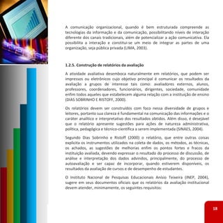 A comunicação organizacional, quando é bem estruturada compreende as
tecnologias da informação e da comunicação, possibilitando níveis de interação
diferente dos canais tradicionais, além de potencializar a ação comunicativa. Ela
possibilita a interação e constitui‐se um meio de integrar as partes de uma
organização, seja pública privada (LIMA, 2003).


1.2.5. Construção de relatórios da avaliação
A atividade avaliativa desemboca naturalmente em relatórios, que podem ser
impressos ou eletrônicos cujo objetivo principal é comunicar os resultados da
avaliação a grupos de interesse tais como: avaliadores externos, alunos,
professores, coordenadores, funcionários, dirigentes, sociedade, comunidade
enfim todos aqueles que estabelecem alguma relação com a instituição de ensino
(DIAS SOBRINHO E RISTOFF, 2000).
Os relatórios devem ser construídos com foco nessa diversidade de grupos e
leitores, portanto sua clareza é fundamental na comunicação das informações e o
caráter analítico e interpretativo dos resultados obtidos. Além disso, é desejável
que o relatório apresente sugestões para ações de natureza administrativa,
política, pedagógica e técnico‐científica a serem implementada (SINAES, 2004).
Segundo Dias Sobrinho e Ristoff (2000) o relatório, que entre outras coisas
explicita os instrumentos utilizados na coleta de dados, os métodos, as técnicas,
os achados, as sugestões de melhorias enfim os pontos fortes e fracos da
instituição avaliada, devendo expressar o resultado do processo de discussão, de
análise e interpretação dos dados advindos, principalmente, do processo de
autoavaliação e ser capaz de incorporar, quando estiverem disponíveis, os
resultados da avaliação de cursos e de desempenho de estudantes.
O Instituto Nacional de Pesquisas Educacionais Anísio Teixeira (INEP, 2004),
sugere em seus documentos oficiais que os relatórios da avaliação institucional
devem atender, minimamente, os seguintes requisitos:



                                                                                     18
 