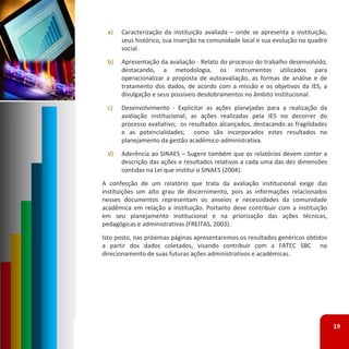 a)   Caracterização da instituição avaliada – onde se apresenta a instituição,
      seus histórico, sua inserção na comunidade local e sua evolução no quadro
      social.
 b)   Apresentação da avaliação ‐ Relato do processo do trabalho desenvolvido,
      destacando, a metodologia, os instrumentos utilizados para
      operacionalizar a proposta de autoavaliação, as formas de análise e de
      tratamento dos dados, de acordo com a missão e os objetivos da IES, a
      divulgação e seus possíveis desdobramentos no âmbito institucional.
 c)   Desenvolvimento ‐ Explicitar as ações planejadas para a realização da
      avaliação institucional; as ações realizadas pela IES no decorrer do
      processo avaliativo; os resultados alcançados, destacando as fragilidades
      e as potencialidades; como são incorporados estes resultados no
      planejamento da gestão acadêmico‐administrativa.
 d)   Aderência ao SINAES – Sugere também que os relatórios devem conter a
      descrição das ações e resultados relativos a cada uma das dez dimensões
      contidas na Lei que institui o SINAES (2004).
A confecção de um relatório que trata da avaliação institucional exige das
instituições um alto grau de discernimento, pois as informações relacionados
nesses documentos representam os anseios e necessidades da comunidade
acadêmica em relação a instituição. Portanto deve contribuir com a instituição
em seu planejamento institucional e na priorização das ações técnicas,
pedagógicas e administrativas (FREITAS, 2003).
Isto posto, nas próximas páginas apresentaremos os resultados genéricos obtidos
a partir dos dados coletados, visando contribuir com a FATEC SBC no
direcionamento de suas futuras ações administrativos e acadêmicas.




                                                                                  19
 