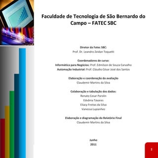 Faculdade de Tecnologia de São Bernardo do 
           Campo – FATEC SBC



                        Diretor da Fatec SBC: 
                  Prof. Dr. Leandro Zeidan Toquetti

                      Coordenadores de curso: 
     Informática para Negócios: Prof. Edmilson de Souza Carvalho 
       Automação Industrial: Prof. Cláudio César José dos Santos 

               Elaboração e coordenação da avaliação
                     Claudemir Martins da Silva

                Colaboração e tabulação dos dados:
                       Renato Cesar Parolin
                          Edvânia Tavares
                       Eliacy Freitas da Silva
                        Vanessa Lupianhez

            Elaboração e diagramação do Relatório Final
                    Claudemir Martins da Silva




                               Junho
                                2011
                                                                    2
 