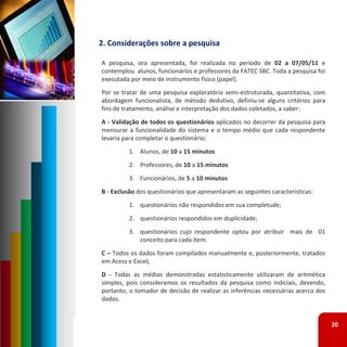 2. Considerações sobre a pesquisa

A pesquisa, ora apresentada, foi realizada no período de 02 a 07/05/11 e
contemplou alunos, funcionários e professores da FATEC SBC. Toda a pesquisa foi
executada por meio de instrumento físico (papel).
Por se tratar de uma pesquisa exploratória semi‐estruturada, quantitativa, com
abordagem funcionalista, de método dedutivo, definiu‐se alguns critérios para
fins de tratamento, análise e interpretação dos dados coletados, a saber:
A ‐ Validação de todos os questionários aplicados no decorrer da pesquisa para
mensurar a funcionalidade do sistema e o tempo médio que cada respondente
levaria para completar o questionário;
          1. Alunos, de 10 a 15 minutos
          2. Professores, de 10 a 15 minutos
          3. Funcionários, de 5 a 10 minutos
B ‐ Exclusão dos questionários que apresentaram as seguintes características:
          1. questionários não respondidos em sua completude;
          2. questionários respondidos em duplicidade;
          3. questionários cujo respondente optou por atribuir mais de 01
             conceito para cada item.
C – Todos os dados foram compilados manualmente e, posteriormente, tratados
em Acess e Excel;
D ‐ Todas as médias demonstradas estatisticamente utilizaram de aritmética
simples, pois consideramos os resultados da pesquisa como indiciais, devendo,
portanto, o tomador de decisão de realizar as inferências necessárias acerca dos
dados.


                                                                                   20
 