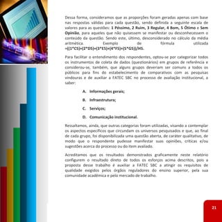 Dessa forma, consideramos que as proporções foram geradas apenas com base
nas respostas válidas para cada questão, sendo definida a seguinte escala de
valores para as questões: 1 Péssimo, 2 Ruim, 3 Regular, 4 Bom, 5 Ótimo e Sem
Opinião, para aqueles que não quisessem se manifestar ou desconhecessem o
conteúdo da questão. Sendo este, último, desconsiderado no cálculo da média
aritmética.          Exemplo            de          fórmula          utilizada
=((1*C5)+(2*D5)+(3*E5)+(4*F5)+(5*G5))/H5.
Para facilitar o entendimento dos respondentes, optou‐se por categorizar todos
os instrumentos de coleta de dados (questionários) em grupos de referência e
considerou‐se, também, que alguns grupos deveriam ser comuns a todos os
públicos para fins do estabelecimento de comparativos com as pesquisas
vindouras e de auxiliar a FATEC SBC no processo de avaliação institucional, a
saber:
         A. Informações gerais;
         B. Infraestrutura;
         C. Serviços;
         D. Comunicação institucional.
Ressaltamos, ainda, que outras categorias foram utilizadas, visando a contemplar
os aspectos específicos que circundam os universos pesquisados e que, ao final
de cada grupo, foi disponibilizada uma questão aberta, de caráter qualitativo, de
modo que o respondente pudesse manifestar suas opiniões, críticas e/ou
sugestões acerca do processo ou do item avaliado.
Acreditamos que os resultados demonstrados graficamente neste relatório
configurem o resultado direto de todos os esforços acima descritos, pois a
proposta desse trabalho é auxiliar a FATEC SBC a atingir os requisitos de
qualidade exigidos pelos órgãos reguladores do ensino superior, pela sua
comunidade acadêmica e pelo mercado de trabalho.




                                                                                    21
 