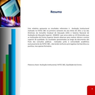 Resumo



Este relatório apresenta os resultados referentes à Avaliação Institucional
realizada na FATEC SBC no primeiro semestre do ano letivo de 2011 a luz das
Diretrizes do Conselho Estadual de Educação (CEE) e Sistema Nacional de
Avaliação da Educação Superior (SINAES) que versa sobre as 10 Dimensões que
as Instituições de Ensino Superior devem observar para realizar ofertar o ensino
superior de qualidade. Os resultados apresentados ao longo do documento são
fruto das consultas públicas realizadas junto à comunidade acadêmica
exclusivamente da FATEC SBC , não tendo nenhuma prerrogativa meritocrática ou
punitiva, mas apenas formativa.




Palavras chave: Avaliação institucional; FATEC SBC; Qualidade do Ensino.




                                                                                   4
 